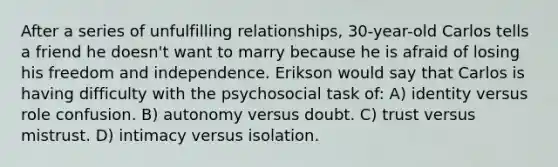 After a series of unfulfilling relationships, 30-year-old Carlos tells a friend he doesn't want to marry because he is afraid of losing his freedom and independence. Erikson would say that Carlos is having difficulty with the psychosocial task of: A) identity versus role confusion. B) autonomy versus doubt. C) trust versus mistrust. D) intimacy versus isolation.