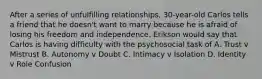 After a series of unfulfilling relationships, 30-year-old Carlos tells a friend that he doesn't want to marry because he is afraid of losing his freedom and independence. Erikson would say that Carlos is having difficulty with the psychosocial task of A. Trust v Mistrust B. Autonomy v Doubt C. Intimacy v Isolation D. Identity v Role Confusion