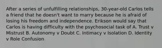 After a series of unfulfilling relationships, 30-year-old Carlos tells a friend that he doesn't want to marry because he is afraid of losing his freedom and independence. Erikson would say that Carlos is having difficulty with the psychosocial task of A. Trust v Mistrust B. Autonomy v Doubt C. Intimacy v Isolation D. Identity v Role Confusion