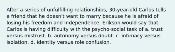 After a series of unfulfilling relationships, 30-year-old Carlos tells a friend that he doesn't want to marry because he is afraid of losing his freedom and independence. Erikson would say that Carlos is having difficulty with the psycho-social task of a. trust versus mistrust. b. autonomy versus doubt. c. intimacy versus isolation. d. identity versus role confusion.