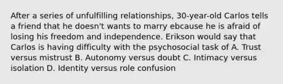 After a series of unfulfilling relationships, 30-year-old Carlos tells a friend that he doesn't wants to marry ebcause he is afraid of losing his freedom and independence. Erikson would say that Carlos is having difficulty with the psychosocial task of A. Trust versus mistrust B. Autonomy versus doubt C. Intimacy versus isolation D. Identity versus role confusion