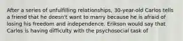 After a series of unfulfilling relationships, 30-year-old Carlos tells a friend that he doesn't want to marry because he is afraid of losing his freedom and independence. Erikson would say that Carlos is having difficulty with the psychosocial task of