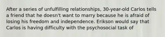 After a series of unfulfilling relationships, 30-year-old Carlos tells a friend that he doesn't want to marry because he is afraid of losing his freedom and independence. Erikson would say that Carlos is having difficulty with the psychosocial task of