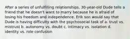 After a series of unfulfilling relationships, 30-year-old Dude tells a friend that he doesn't want to marry because he is afraid of losing his freedom and independence. Erik son would say that Dude is having difficulty with the psychosocial task of a. trust vs. mistrust b. autonomy vs. doubt c. intimacy vs. isolation d. identity vs. role confusion