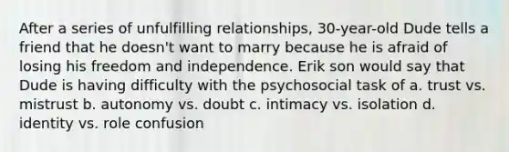 After a series of unfulfilling relationships, 30-year-old Dude tells a friend that he doesn't want to marry because he is afraid of losing his freedom and independence. Erik son would say that Dude is having difficulty with the psychosocial task of a. trust vs. mistrust b. autonomy vs. doubt c. intimacy vs. isolation d. identity vs. role confusion