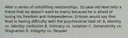 After a series of unfulfilling relationships, 32-year-old Noel tells a friend that he doesn't want to marry because he is afraid of losing his freedom and independence. Erikson would say that Noel is having difficulty with the psychosocial task of: A. Identity vs. identity confusion B. Intimacy vs. isolation C. Generativity vs. Stagnation D. Integrity vs. Despair