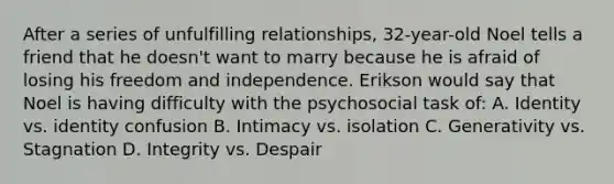 After a series of unfulfilling relationships, 32-year-old Noel tells a friend that he doesn't want to marry because he is afraid of losing his freedom and independence. Erikson would say that Noel is having difficulty with the psychosocial task of: A. Identity vs. identity confusion B. Intimacy vs. isolation C. Generativity vs. Stagnation D. Integrity vs. Despair