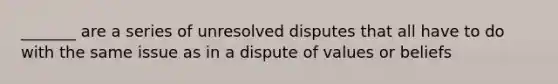 _______ are a series of unresolved disputes that all have to do with the same issue as in a dispute of values or beliefs