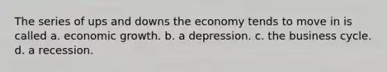 The series of ups and downs the economy tends to move in is called a. economic growth. b. a depression. c. the business cycle. d. a recession.