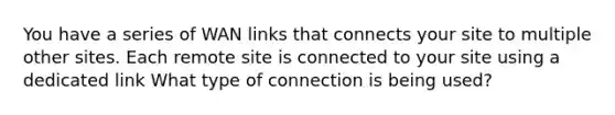 You have a series of WAN links that connects your site to multiple other sites. Each remote site is connected to your site using a dedicated link What type of connection is being used?