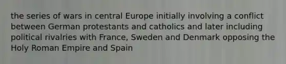 the series of wars in central Europe initially involving a conflict between German protestants and catholics and later including political rivalries with France, Sweden and Denmark opposing the Holy Roman Empire and Spain