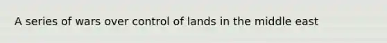A series of wars over control of lands in the middle east