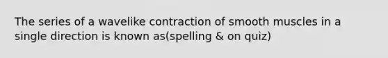 The series of a wavelike contraction of smooth muscles in a single direction is known as(spelling & on quiz)