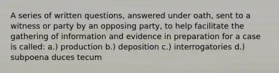 A series of written questions, answered under oath, sent to a witness or party by an opposing party, to help facilitate the gathering of information and evidence in preparation for a case is called: a.) production b.) deposition c.) interrogatories d.) subpoena duces tecum