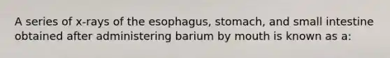 A series of x-rays of the esophagus, stomach, and small intestine obtained after administering barium by mouth is known as a: