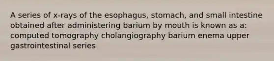 A series of x-rays of the esophagus, stomach, and small intestine obtained after administering barium by mouth is known as a: computed tomography cholangiography barium enema upper gastrointestinal series