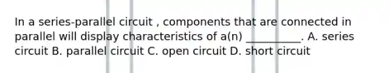 In a series-parallel circuit , components that are connected in parallel will display characteristics of a(n) __________. A. series circuit B. parallel circuit C. open circuit D. short circuit