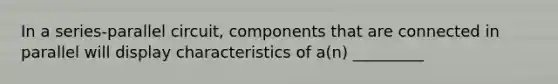 In a series-parallel circuit, components that are connected in parallel will display characteristics of a(n) _________