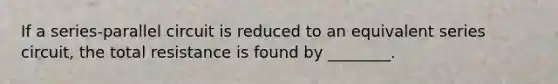 If a series-parallel circuit is reduced to an equivalent series circuit, the total resistance is found by ________.