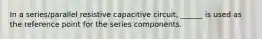 In a series/parallel resistive capacitive circuit, ______ is used as the reference point for the series components.