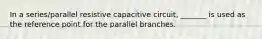 In a series/parallel resistive capacitive circuit, _______ is used as the reference point for the parallel branches.