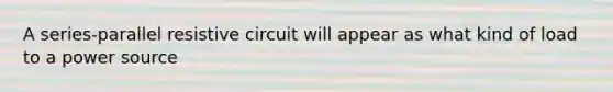 A series-parallel resistive circuit will appear as what kind of load to a power source