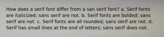 How does a serif font differ from a san serif font? a. Serif fonts are italicized; sans serif are not. b. Serif fonts are bolded; sans serif are not. c. Serif fonts are all rounded; sans serif are not. d. Serif has small lines at the end of letters; sans serif does not.