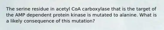 The serine residue in acetyl CoA carboxylase that is the target of the AMP dependent protein kinase is mutated to alanine. What is a likely consequence of this mutation?