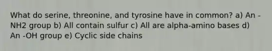 What do serine, threonine, and tyrosine have in common? a) An -NH2 group b) All contain sulfur c) All are alpha-amino bases d) An -OH group e) Cyclic side chains