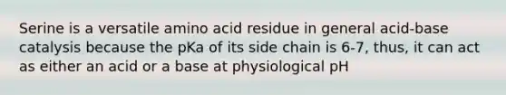 Serine is a versatile amino acid residue in general acid-base catalysis because the pKa of its side chain is 6-7, thus, it can act as either an acid or a base at physiological pH