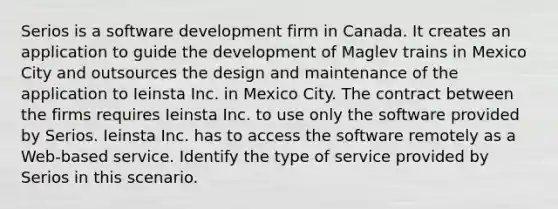 Serios is a software development firm in Canada. It creates an application to guide the development of Maglev trains in Mexico City and outsources the design and maintenance of the application to Ieinsta Inc. in Mexico City. The contract between the firms requires Ieinsta Inc. to use only the software provided by Serios. Ieinsta Inc. has to access the software remotely as a Web-based service. Identify the type of service provided by Serios in this scenario.