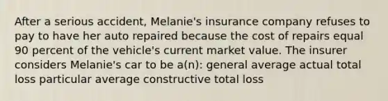 After a serious accident, Melanie's insurance company refuses to pay to have her auto repaired because the cost of repairs equal 90 percent of the vehicle's current market value. The insurer considers Melanie's car to be a(n): general average actual total loss particular average constructive total loss