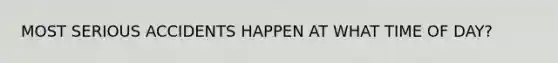 MOST SERIOUS ACCIDENTS HAPPEN AT WHAT TIME OF DAY?