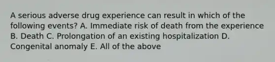 A serious adverse drug experience can result in which of the following events? A. Immediate risk of death from the experience B. Death C. Prolongation of an existing hospitalization D. Congenital anomaly E. All of the above