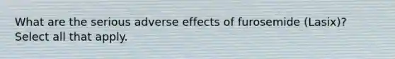 What are the serious adverse effects of furosemide (Lasix)? Select all that apply.