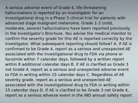 A serious adverse event of Grade 4, life-threatening hallucinations is reported by an investigator for an investigational drug in a Phase 3 clinical trial for patients with advanced stage malignant melanoma. Grade 1-3 (mild, moderate, severe) hallucinations have been reported previously in the Investigator's Brochure. You advise the medical monitor to confirm the severity grade for this AE is reported correctly by the investigator. What subsequent reporting should follow? A. If AE is confirmed to be Grade 4, report as a serious and unexpected AE associated with the investigational drug to FDA via phone or facsimile within 7 calendar days, followed by a written report within 8 additional calendar days B. If AE is clarified as Grade 3 not Grade 4, report as a serious and unexpected adverse event to FDA in writing within 15 calendar days C. Regardless of AE severity grade, report as a serious and unexpected AE associated with the investigational drug to FDA in writing within 15 calendar days D. If AE is clarified to be Grade 3 not Grade 4, report as a serious adverse event in the IND annual safety report