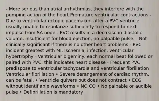 - More serious than atrial arrhythmias, they interfere with the pumping action of the heart Premature ventricular contractions - Due to ventricular ectopic pacemaker, after a PVC ventricle usually unable to repolarize sufficiently to respond to next impulse from SA node - PVC results in a decrease in diastolic volume, insufficient for blood ejection, no palpable pulse. - Not clinically significant if there is no other heart problems - PVC incident greatest with MI, ischemia, infection, ventricular hypertrophy - Ventricular bigeminy: each normal beat followed or paired with PVC, this indicates heart disease - Frequent PVC predispose to ventricular tachycardia and ventricular fibrillation Ventricular fibrillation • Severe derangement of cardiac rhythm, can be fatal. • Ventricle quivers but does not contract • ECG without identifiable waveforms • NO CO • No palpable or audible pulse • Defibrillation is mandatory