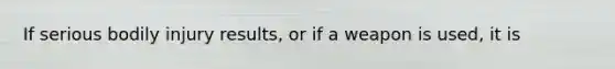 If serious bodily injury results, or if a weapon is used, it is