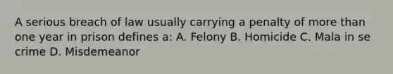 A serious breach of law usually carrying a penalty of more than one year in prison defines a: A. Felony B. Homicide C. Mala in se crime D. Misdemeanor