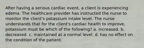 After having a serious cardiac event, a client is experiencing edema. The healthcare provider has instructed the nurse to monitor the client's potassium intake level. The nurse understands that for the client's cardiac health to improve, potassium must be which of the following? a. increased. b. decreased. c. maintained at a normal level. d. has no effect on the condition of the patient.