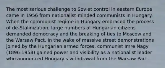 The most serious challenge to Soviet control in eastern Europe came in 1956 from nationalist-minded communists in Hungary. When the communist regime in Hungary embraced the process of de-Stalinization, large numbers of Hungarian citizens demanded democracy and the breaking of ties to Moscow and the Warsaw Pact. In the wake of massive street demonstrations joined by the Hungarian armed forces, communist Imre Nagy (1896-1958) gained power and visibility as a nationalist leader who announced Hungary's withdrawal from the Warsaw Pact.