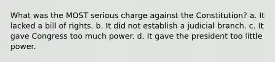 What was the MOST serious charge against the Constitution? a. It lacked a bill of rights. b. It did not establish a judicial branch. c. It gave Congress too much power. d. It gave the president too little power.