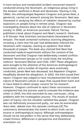 A more serious and complicated incident concerned research conducted among the Yanomami, an indigenous group living in the Amazon rainforest in Brazil and Venezuela. Starting in the 1960s, the anthropologist Napoleon Chagnon and James Neel, a geneticist, carried out research among the Yanomami. Neel was interested in studying the effects of radiation released by nuclear explosions on people living in remote areas. Chagnon was investigating theories about the role of violence in Yanomami society. In 2000, an American journalist, Patrick Tierney, published a book about Chagnon and Neel's research: Darkness in El Dorado: How Scientists and Journalists Devastated the Amazon. The book contained numerous stunning allegations, including a claim that the pair had deliberately infected the Yanomami with measles, starting an epidemic that killed thousands of people. The book also claimed that Neel had conducted medical experiments without the consent of the Yanomami and that Chagnon had deliberately created conflicts between Yanomami groups so he could study the resulting violence. Yanomami Woman and Child, 1997 These allegations were brought to the attention of the American Anthropological Association, and a number of inquiries were eventually conducted. James Neel was deceased, but Napoleon Chagnon steadfastly denied the allegations. In 2002, the AAA issued their report; Chagnon was judged to have misrepresented the violent nature of Yanomami culture in ways that caused them harm and to have failed to obtain proper consent for his research. However, Chagnon continued to reject these conclusions and complained that the process used to evaluate the evidence was unfair. In 2005, the AAA rescinded its own conclusion, citing problems with the investigation process. The results of several years of inquiry into the situation satisfied few people. Chagnon was not definitively pronounced guilty, nor was he exonerated. Years later, debate over this episode continues.[8] The controversy demonstrates the extent to which truth can be elusive in anthropological inquiry. Although anthropologists should not be storytellers in the sense that they deliberately create fictions, differences in perspective and theoretical orientation cre