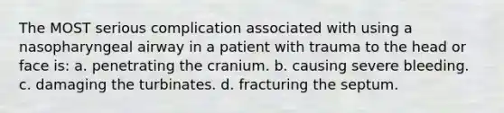 The MOST serious complication associated with using a nasopharyngeal airway in a patient with trauma to the head or face is: a. penetrating the cranium. b. causing severe bleeding. c. damaging the turbinates. d. fracturing the septum.