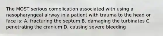 The MOST serious complication associated with using a nasopharyngeal airway in a patient with trauma to the head or face is: A. fracturing the septum B. damaging the turbinates C. penetrating the cranium D. causing severe bleeding