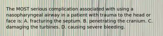 The MOST serious complication associated with using a nasopharyngeal airway in a patient with trauma to the head or face is: A. fracturing the septum. B. penetrating the cranium. C. damaging the turbines. D. causing severe bleeding.