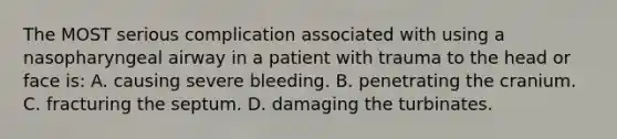 The MOST serious complication associated with using a nasopharyngeal airway in a patient with trauma to the head or face is: A. causing severe bleeding. B. penetrating the cranium. C. fracturing the septum. D. damaging the turbinates.