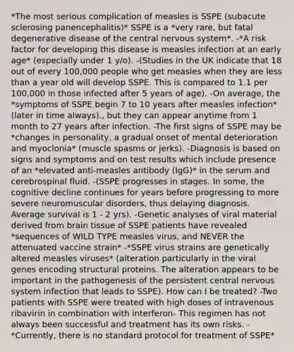 *The most serious complication of measles is SSPE (subacute sclerosing panencephalitis)* SSPE is a *very rare, but fatal degenerative disease of the central nervous system*. -*A risk factor for developing this disease is measles infection at an early age* (especially under 1 y/o). -(Studies in the UK indicate that 18 out of every 100,000 people who get measles when they are less than a year old will develop SSPE. This is compared to 1.1 per 100,000 in those infected after 5 years of age). -On average, the *symptoms of SSPE begin 7 to 10 years after measles infection* (later in time always)., but they can appear anytime from 1 month to 27 years after infection. -The first signs of SSPE may be *changes in personality, a gradual onset of mental deterioration and myoclonia* (muscle spasms or jerks). -Diagnosis is based on signs and symptoms and on test results which include presence of an *elevated anti-measles antibody (IgG)* in the serum and cerebrospinal fluid. -(SSPE progresses in stages. In some, the cognitive decline continues for years before progressing to more severe neuromuscular disorders, thus delaying diagnosis. Average survival is 1 - 2 yrs). -Genetic analyses of viral material derived from brain tissue of SSPE patients have revealed *sequences of WILD TYPE measles virus, and NEVER the attenuated vaccine strain* -*SSPE virus strains are genetically altered measles viruses* (alteration particularly in the viral genes encoding structural proteins. The alteration appears to be important in the pathogenesis of the persistent central nervous system infection that leads to SSPE). How can I be treated? -Two patients with SSPE were treated with high doses of intravenous ribavirin in combination with interferon- This regimen has not always been successful and treatment has its own risks. -*Currently, there is no standard protocol for treatment of SSPE*