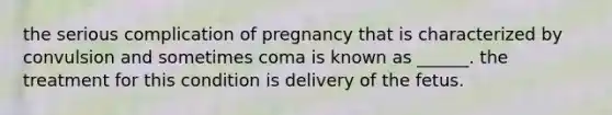 the serious complication of pregnancy that is characterized by convulsion and sometimes coma is known as ______. the treatment for this condition is delivery of the fetus.