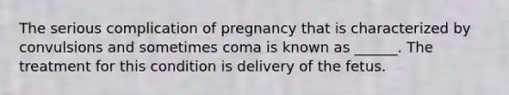 The serious complication of pregnancy that is characterized by convulsions and sometimes coma is known as ______. The treatment for this condition is delivery of the fetus.